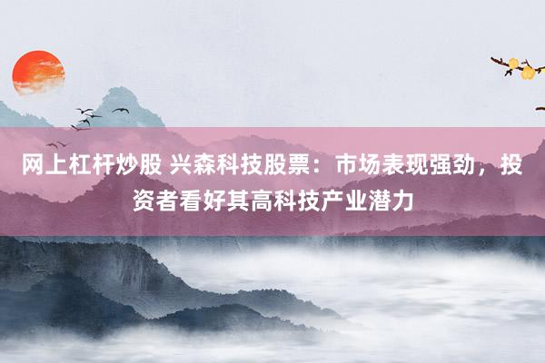 网上杠杆炒股 兴森科技股票：市场表现强劲，投资者看好其高科技产业潜力
