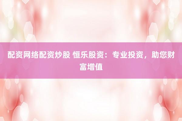 配资网络配资炒股 恒乐股资：专业投资，助您财富增值