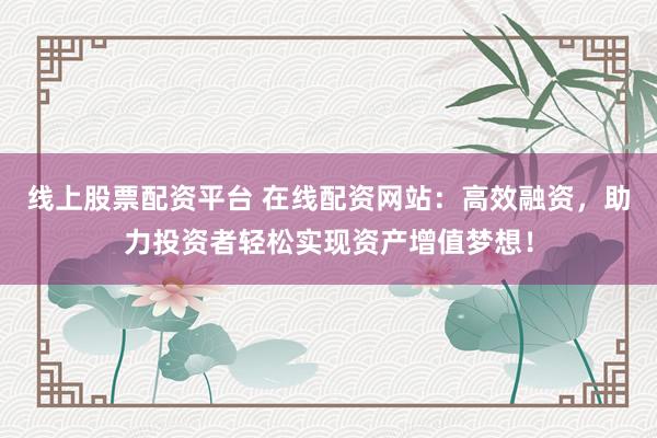 线上股票配资平台 在线配资网站：高效融资，助力投资者轻松实现资产增值梦想！