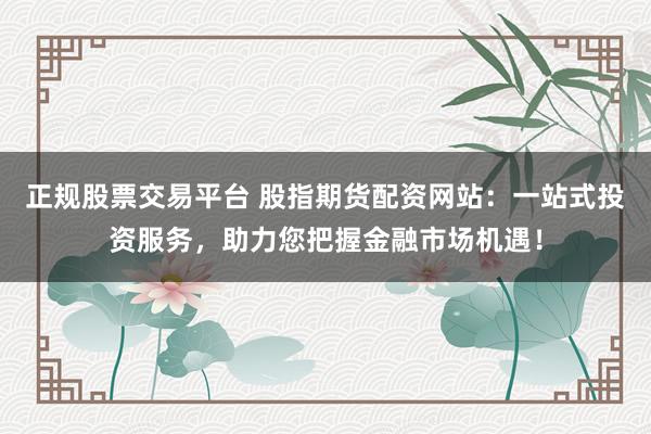 正规股票交易平台 股指期货配资网站：一站式投资服务，助力您把握金融市场机遇！