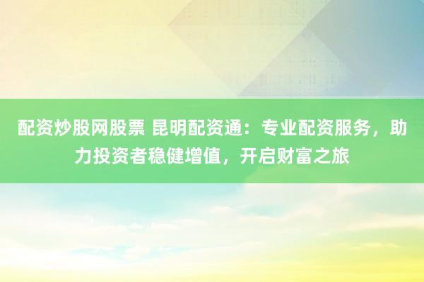 配资炒股网股票 昆明配资通：专业配资服务，助力投资者稳健增值，开启财富之旅