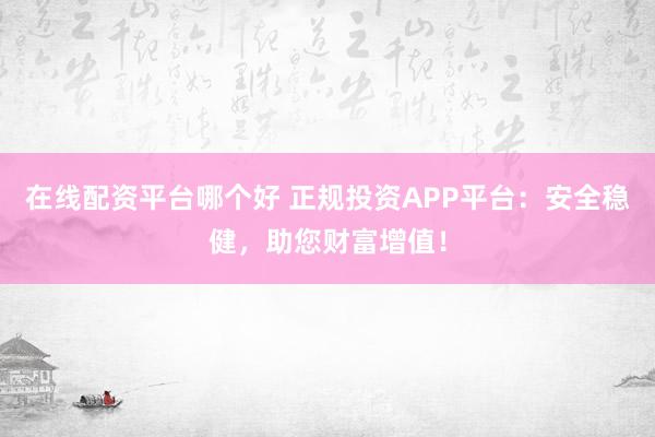 在线配资平台哪个好 正规投资APP平台：安全稳健，助您财富增值！