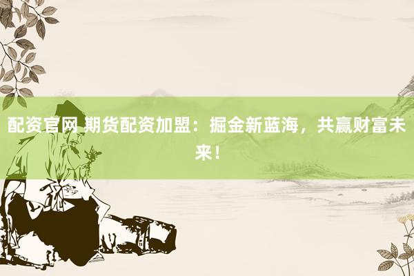 配资官网 期货配资加盟：掘金新蓝海，共赢财富未来！