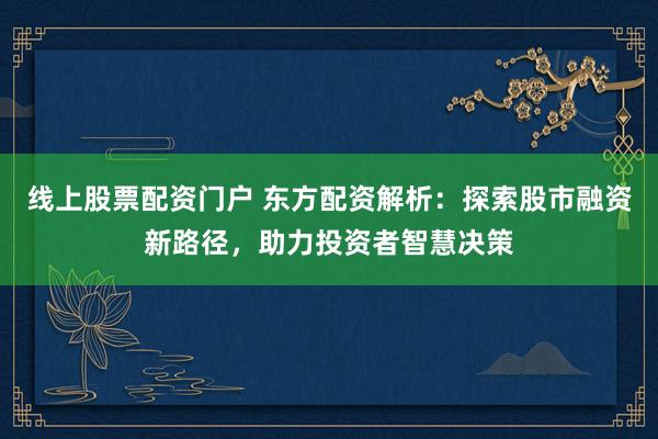 线上股票配资门户 东方配资解析：探索股市融资新路径，助力投资者智慧决策