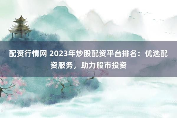 配资行情网 2023年炒股配资平台排名：优选配资服务，助力股市投资