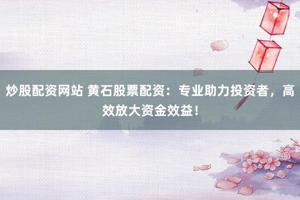 炒股配资网站 黄石股票配资：专业助力投资者，高效放大资金效益！
