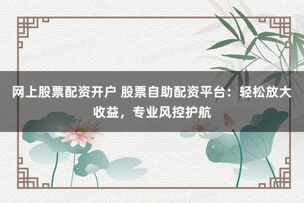 网上股票配资开户 股票自助配资平台：轻松放大收益，专业风控护航
