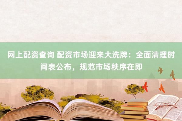 网上配资查询 配资市场迎来大洗牌：全面清理时间表公布，规范市场秩序在即