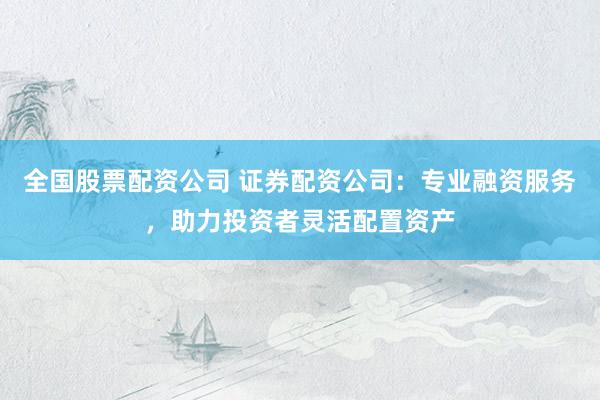 全国股票配资公司 证券配资公司：专业融资服务，助力投资者灵活配置资产
