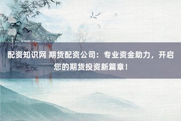 配资知识网 期货配资公司：专业资金助力，开启您的期货投资新篇章！