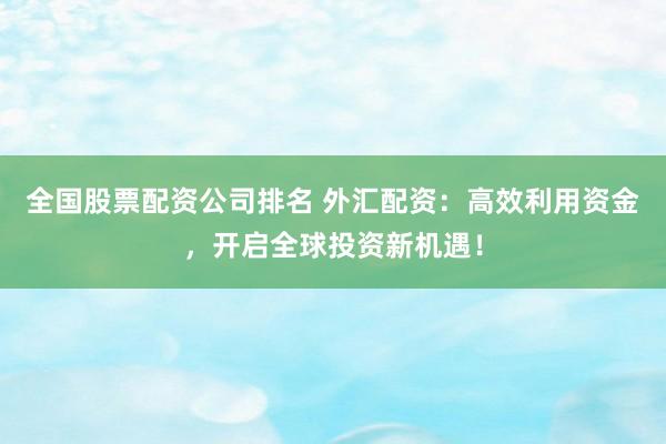全国股票配资公司排名 外汇配资：高效利用资金，开启全球投资新机遇！
