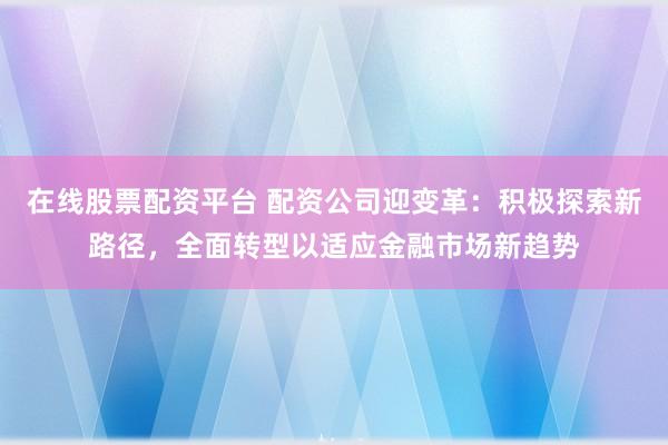 在线股票配资平台 配资公司迎变革：积极探索新路径，全面转型以适应金融市场新趋势