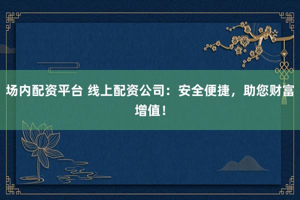 场内配资平台 线上配资公司：安全便捷，助您财富增值！
