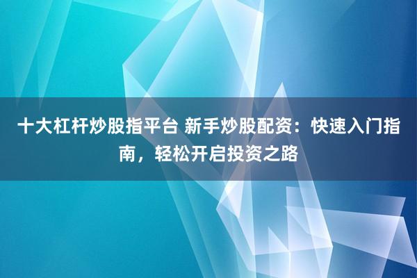 十大杠杆炒股指平台 新手炒股配资：快速入门指南，轻松开启投资之路