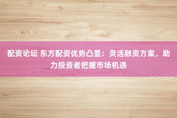 配资论坛 东方配资优势凸显：灵活融资方案，助力投资者把握市场机遇