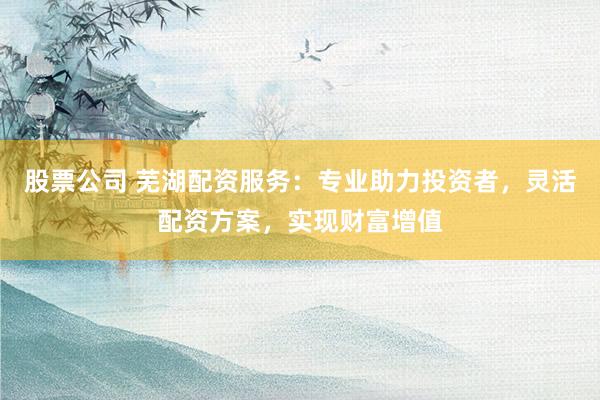 股票公司 芜湖配资服务：专业助力投资者，灵活配资方案，实现财富增值