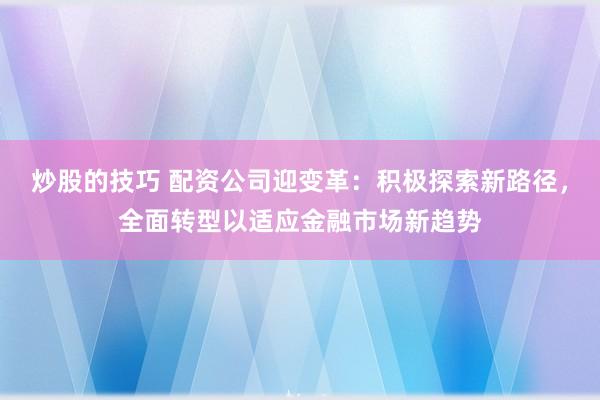 炒股的技巧 配资公司迎变革：积极探索新路径，全面转型以适应金融市场新趋势