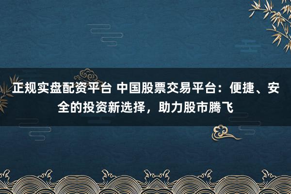 正规实盘配资平台 中国股票交易平台：便捷、安全的投资新选择，助力股市腾飞