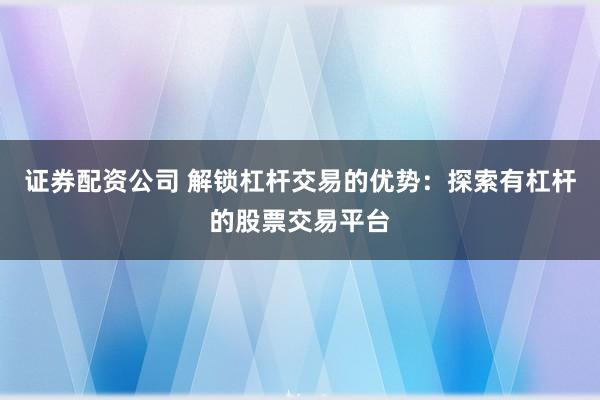 证券配资公司 解锁杠杆交易的优势：探索有杠杆的股票交易平台