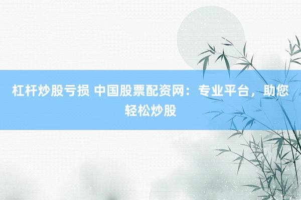 杠杆炒股亏损 中国股票配资网：专业平台，助您轻松炒股