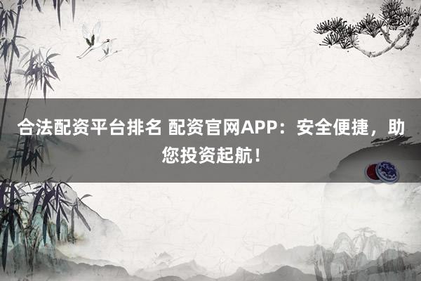 合法配资平台排名 配资官网APP：安全便捷，助您投资起航！