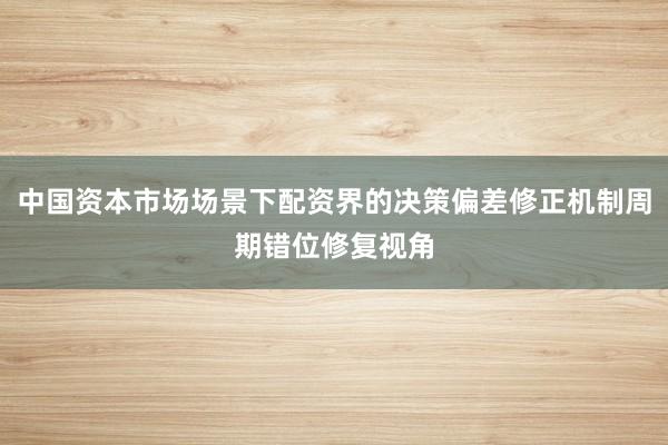 中国资本市场场景下配资界的决策偏差修正机制周期错位修复视角