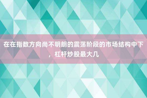 在在指数方向尚不明朗的震荡阶段的市场结构中下，杠杆炒股最大几